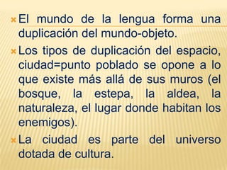  El mundo de la lengua forma una
  duplicación del mundo-objeto.
 Los tipos de duplicación del espacio,
  ciudad=punto poblado se opone a lo
  que existe más allá de sus muros (el
  bosque, la estepa, la aldea, la
  naturaleza, el lugar donde habitan los
  enemigos).
 La ciudad es parte del universo
  dotada de cultura.
 
