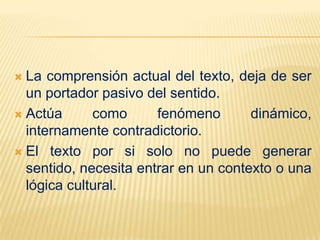 La comprensión actual del texto, deja de ser
  un portador pasivo del sentido.
 Actúa      como      fenómeno       dinámico,
  internamente contradictorio.
 El texto por si solo no puede generar
  sentido, necesita entrar en un contexto o una
  lógica cultural.
 
