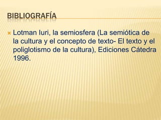 BIBLIOGRAFÍA

   Lotman Iuri, la semiosfera (La semiótica de
    la cultura y el concepto de texto- El texto y el
    poliglotismo de la cultura), Ediciones Cátedra
    1996.
 
