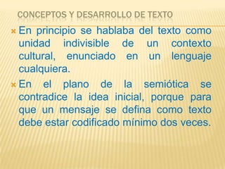 CONCEPTOS Y DESARROLLO DE TEXTO
 En  principio se hablaba del texto como
  unidad indivisible de un contexto
  cultural, enunciado en un lenguaje
  cualquiera.
 En    el plano de la semiótica se
  contradice la idea inicial, porque para
  que un mensaje se defina como texto
  debe estar codificado mínimo dos veces.
 