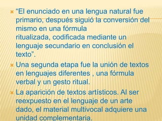  “El enunciado en una lengua natural fue
  primario, después siguió la conversión del
  mismo en una fórmula
  ritualizada, codificada mediante un
  lenguaje secundario en conclusión el
  texto”.
 Una segunda etapa fue la unión de textos
  en lenguajes diferentes , una fórmula
  verbal y un gesto ritual.
 La aparición de textos artísticos. Al ser
  reexpuesto en el lenguaje de un arte
  dado, el material multivocal adquiere una
  unidad complementaria.
 