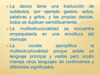 La danza tiene una traducción de
  subtextos, por ejemplo gestos, actos,
  palabras y gritos, y las propias danzas,
  todos se duplican semióticamente.
 La    multiestructuralidad se encuentra
  empaquetada en una envoltura del
  mensaje.
 La        novela         ejemplifica  la
  multiestructuralidad porque existe un
  lenguaje principal y visible pero oculto
  maneja otros lenguajes de controversia y
  diferentes significados.
 