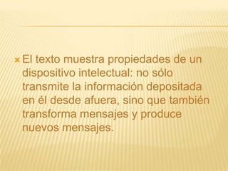  Eltexto muestra propiedades de un
 dispositivo intelectual: no sólo
 transmite la información depositada
 en él desde afuera, sino que también
 transforma mensajes y produce
 nuevos mensajes.
 