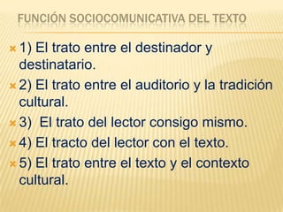 FUNCIÓN SOCIOCOMUNICATIVA DEL TEXTO

 1) El trato entre el destinador y
  destinatario.
 2) El trato entre el auditorio y la tradición
  cultural.
 3) El trato del lector consigo mismo.

 4) El tracto del lector con el texto.

 5) El trato entre el texto y el contexto
  cultural.
 