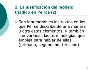2. La justificación del modelo triádico en Peirce (2) Son innumerables los textos en los que Peirce describe de una manera u otra estos elementos, y también son variadas las terminologías que emplea para hablar de ellas (primano, segundano, terciano).  