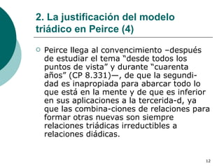 2. La justificación del modelo triádico en Peirce (4) Peirce llega al convencimiento –después de estudiar el tema “desde todos los puntos de vista” y durante “cuarenta años” (CP 8.331)—, de que la segundi­dad es inapropiada para abarcar todo lo que está en la mente y de que es inferior en sus aplicaciones a la tercerida­d, ya que las combina­ciones de relaciones para formar otras nuevas son siempre relaciones triádicas irreductibles a relaciones diádicas.  