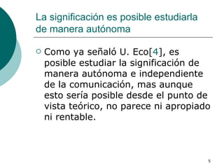 La significación es posible estudiarla de manera autónoma  Como ya señaló U. Eco[ 4 ], es posible estudiar la significación de manera autónoma e independiente de la comunicación, mas aunque esto sería posible desde el punto de vista teórico, no parece ni apropiado ni rentable.  