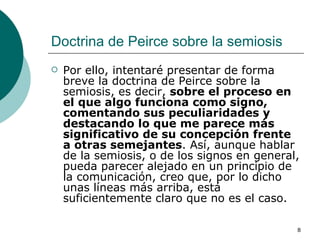 Doctrina de Peirce sobre la semiosis  Por ello, intentaré presentar de forma breve la doctrina de Peirce sobre la semiosis, es decir,  sobre el proceso en el que algo funciona como signo, comentando sus peculiaridades y destacando lo que me parece más significativo de su concepción frente a otras semejantes . Así, aunque hablar de la semiosis, o de los signos en general, pueda parecer alejado en un principio de la comunicación, creo que, por lo dicho unas líneas más arriba, está suficientemente claro que no es el caso. 