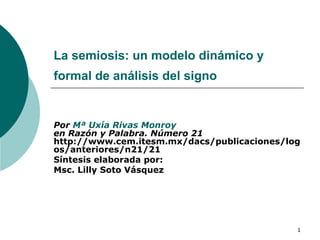 La semiosis: un modelo dinámico y formal de análisis del signo   Por  Mª  Uxía  Rivas  Monroy en Razón y Palabra. Número 21  http://www.cem.itesm.mx/dacs/publicaciones/logos/anteriores/n21/21  Síntesis elaborada por: Msc. Lilly Soto Vásquez 
