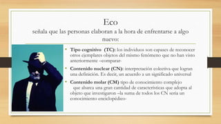 Eco
señala que las personas elaboran a la hora de enfrentarse a algo
nuevo:
• Tipo cognitivo (TC): los individuos son capases de reconocer
otros ejemplares objetos del mismo fenómeno que no han visto
anteriormente –comparar-
• Contenido nuclear (CN): interpretación colectiva que logran
una definición. Es decir, un acuerdo a un significado universal
• Contenido molar (CM) tipo de conocimiento complejo
que abarca una gran cantidad de características que adopta al
objeto que investigaron –la suma de todos los CN seria un
conocimiento enciclopédico-
 