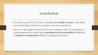 conclusion
• Eco afirma que el TC,CN, CM se derriban del sentido común y NO desde
una ciencia lógica (donde los conceptos son mas específicos)
• Aun no se crea algún fenómeno de forma completa sobre el conocimiento
(omnicomprensiva) donde tanto la perspectiva estructuralista (Hjelmslev)
y cognitiva interpretativa (Peirce) se pongan de acuerdo
 
