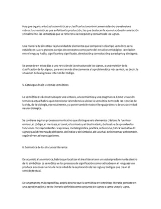 Hay que organizartodas lassemióticasoclasificarlastaxonómicamentedentrode estostres
rubros:las semióticasque enfatizanlaproducción,lasque destacanlaacumulaciónointerrelación
y finalmente,lassemióticasque se refierenalarecepciónyconsumode lossignos.
Una manera de sintetizarlapluralidadde elementosque componenel camposemióticosería
establecercuatrograndesparejasde conceptoscomoparte del estudiosemiológico:larelación
entre lenguayhabla,significanteysignificado,denotaciónyconnotaciónyparadigmay sintagma.
Se procede enestosdías a una revisiónde laestructurade lossignos,a unarevisiónde la
clasificaciónde lossignos,paraentrarmásdirectamente alaproblemáticamáscentral,esdecir,la
situaciónde lossignosal interiordel código.
5. Catalogaciónde sistemassemióticos
La semióticaestáconstituidaporunasintaxis,unasemánticayunapragmática.Comosituación
temáticaactual habría que mencionarlatendenciaaubicarla semióticadentrode lascienciasde
la vida,de labiología,esencialmente, yaponertambiéntodoel lenguajedentrode unaactividad
neuro-biológica.
Se contiene aquíun procesocomunicativoque distingueseiselementosclásicos:lafuenteo
emisor,el código,el mensaje,el canal,el contextoyel destinatario,del cual se desprendenlas
funcionescorrespondientes:expresiva,metalingüística,poética,referencial,fáticayconativa.El
signoesasí diferenciadodel ícono,del índice ydel símbolo,de laseñal,del síntomaydel nombre,
segúndiversasinvestigaciones.
6. Semióticade losdiscursosliterarios
De acuerdoa la semiótica,habríaque localizarel árealiterariaenunsectorpredominante dentro
de lo simbólico.Lasemióticave losprocesosde significacióncomoradicadosenel lenguaje yse
produce enconsecuencialanecesidadde laexploraciónde lasreglasycódigosque creanel
sentidotextual.
De unamanera másespecifica,podríadecirse que lasemióticaenloteórico-literarioconsiste en
una aproximaciónal textoliterariodefinidocomoconjuntode signosocomounsolosigno,
 