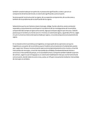 tambiéncaracterizadoporserparte de un procesode significación,esdecir,porserun
componente dinámicodentrode unsistemade significaciónycomunicación.
Se preocupade laestructurade lossignos,de susaspectoscomponentes,de susdoscaras y
tambiénde losproblemasde laclasificaciónde lossignos.
Sebeokdice que losseisfactoresclaves(mensaje,código,fuente ydestino,canal ycontexto)
separadosyconjuntamente constituyenel ricodominiode lasinvestigacionesde lasemiótica,
comprendiendosiempre al signocomocentral,algoque estápara alguienporotracosa. Sebeok
postulaque el cerebroyla mente sonensí mismosunsistemade signos,siguiendoaPeirce,según
el cual el universoenteroestárepresentadoporsignos,si noestácompuestoexclusivamente de
signos.
En la relaciónentre lasemióticaylalingüística,lamayorparte de las opinionessonque la
lingüísticaesunaparte de la semióticayque el modelocomunicacional esfundamental,puesto
que,segúnLevi-Strauss,lacomunicaciónoperaomnicomprensivamenteatresniveles,anivel de
intercambiode mensajes,anivel de intercambiode utilidades(fundamentalmente bieneso
servicios) e intercambiode parejas,enlasociedadhumana.Comparte tambiénSebeoklaopinión
de Lotman, segúnlacual el lenguaje esun sistemade modelizaciónmásque unaherramientade
comunicación,donde todoslosseresvivos,acota,se influyenmutuamentemediante intercambios
de mensajesnoverbales.
 