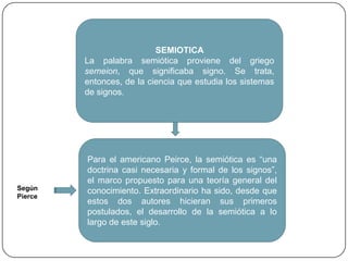 SEMIOTICALa palabra semiótica proviene del griego semeion, que significaba signo. Se trata, entonces, de la ciencia que estudia los sistemas de signos.Para el americano Peirce, la semiótica es “una doctrina casi necesaria y formal de los signos”, el marco propuesto para una teoría general del conocimiento. Extraordinario ha sido, desde que estos dos autores hicieran sus primeros postulados, el desarrollo de la semiótica a lo largo de este siglo.Según Pierce
