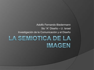 La SEMIOTICA DE LA IMAGEN Adolfo Fernando Biedermann 5to “A” Diseño – U. Israel Investigación de la Comunicación y el Diseño 