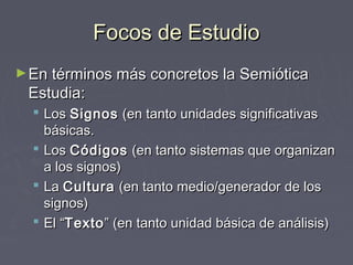 Focos de Estudio
► En términos más concretos la Semiótica
 Estudia:
   Los Signos (en tanto unidades significativas
    básicas.
   Los Códigos (en tanto sistemas que organizan
    a los signos)
   La Cultura (en tanto medio/generador de los
    signos)
   El “Texto ” (en tanto unidad básica de análisis)
 