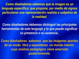 Como diseñadores sabemos que la imagen es un
lenguaje específico; que propone, por medio de signos
 particulares una representación realista o subjetiva de
                       la realidad.

 Como diseñadores debemos distinguir las principales
herramientas de este lenguaje y lo que puede significar
             su presencia o su ausencia..

Como diseñadores sabemos que las imágenes aportan
  de un modo libre y espontáneo un mundo interior
      cuyo análisis pedagógico viene amarrado
                   posteriormente.
 