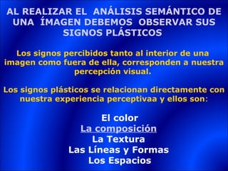 AL REALIZAR EL ANÁLISIS SEMÁNTICO DE
 UNA ÍMAGEN DEBEMOS OBSERVAR SUS
          SIGNOS PLÁSTICOS

  Los signos percibidos tanto al interior de una
imagen como fuera de ella, corresponden a nuestra
               percepción visual.

Los signos plásticos se relacionan directamente con
    nuestra experiencia perceptivaa y ellos son:

                     El color
                La composición
                   La Textura
              Las Líneas y Formas
                  Los Espacios
 