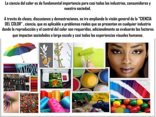 La ciencia del color es de fundamental importancia para casi todas las industrias, consumidores y
                                         nuestra sociedad.

 A través de clases, discusiones y demostraciones, se ira ampliando la visión general de la “CIENCIA
  DEL COLOR” , ciencia, que es aplicable a problemas reales que se presentan en cualquier industria
donde la reproducción y el control del color son requeridos, adicionalmente se evaluarán los factores
       que impactan sociedades a larga escala y casi todas las experiencias visuales humanas .
 