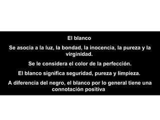 El blanco
Se asocia a la luz, la bondad, la inocencia, la pureza y la
                        virginidad.
        Se le considera el color de la perfección.
    El blanco significa seguridad, pureza y limpieza.
A diferencia del negro, el blanco por lo general tiene una
                  connotación positiva.
 