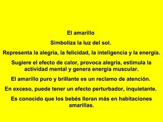 El amarillo
                   Simboliza la luz del sol.
Representa la alegría, la felicidad, la inteligencia y la energía.
   Sugiere el efecto de calor, provoca alegría, estimula la
       actividad mental y genera energía muscular.
   El amarillo puro y brillante es un reclamo de atención.
En exceso, puede tener un efecto perturbador, inquietante.
   Es conocido que los bebés lloran más en habitaciones
                        amarillas.
 