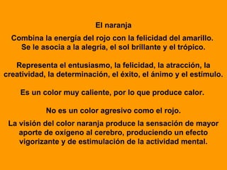 El naranja
  Combina la energía del rojo con la felicidad del amarillo.
    Se le asocia a la alegría, el sol brillante y el trópico.

   Representa el entusiasmo, la felicidad, la atracción, la
creatividad, la determinación, el éxito, el ánimo y el estímulo.

    Es un color muy caliente, por lo que produce calor.

            No es un color agresivo como el rojo.
 La visión del color naranja produce la sensación de mayor
    aporte de oxígeno al cerebro, produciendo un efecto
    vigorizante y de estimulación de la actividad mental.
 