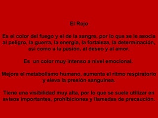 El Rojo

Es el color del fuego y el de la sangre, por lo que se le asocia
al peligro, la guerra, la energía, la fortaleza, la determinación,
            así como a la pasión, al deseo y al amor.

         Es un color muy intenso a nivel emocional.

Mejora el metabolismo humano, aumenta el ritmo respiratorio
               y eleva la presión sanguínea.

Tiene una visibilidad muy alta, por lo que se suele utilizar en
avisos importantes, prohibiciones y llamadas de precaución.
 