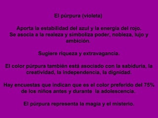 El púrpura (violeta)

    Aporta la estabilidad del azul y la energía del rojo.
  Se asocia a la realeza y simboliza poder, nobleza, lujo y
                         ambición.

             Sugiere riqueza y extravagancia.

El color púrpura también está asociado con la sabiduría, la
         creatividad, la independencia, la dignidad.

Hay encuestas que indican que es el color preferido del 75%
      de los niños antes y durante la adolescencia.

       El púrpura representa la magia y el misterio.
 