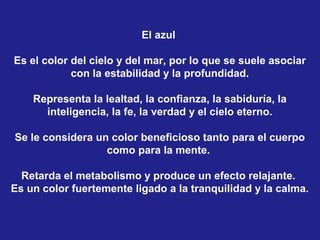 El azul

Es el color del cielo y del mar, por lo que se suele asociar
            con la estabilidad y la profundidad.

    Representa la lealtad, la confianza, la sabiduría, la
      inteligencia, la fe, la verdad y el cielo eterno.

Se le considera un color beneficioso tanto para el cuerpo
                  como para la mente.

  Retarda el metabolismo y produce un efecto relajante.
Es un color fuertemente ligado a la tranquilidad y la calma.
 