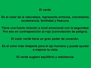 El verde

Es el color de la naturaleza, representa armonía, crecimiento,
              exuberancia, fertilidad y frescura.

Tiene una fuerte relación a nivel emocional con la seguridad.
 Por eso en contraposición al rojo (connotación de peligro).

      El color verde tiene un gran poder de curación.

Es el color más relajante para el ojo humano y puede ayudar
                      a mejorar la vista.

          El verde sugiere equilibrio y resistencia.
 