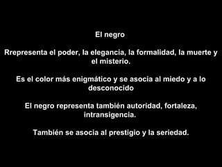 El negro

Rrepresenta el poder, la elegancia, la formalidad, la muerte y
                         el misterio.

   Es el color más enigmático y se asocia al miedo y a lo
                       desconocido

     El negro representa también autoridad, fortaleza,
                     intransigencia.

        También se asocia al prestigio y la seriedad.
 