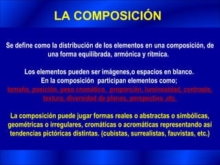 LA COMPOSICIÓN

Se define como la distribución de los elementos en una composición, de
             una forma equilibrada, armónica y rítmica.

     Los elementos pueden ser imágenes,o espacios en blanco.
          En la composición participan elementos como;
tamaño, posición, peso cromático, proporción, luminosidad, contraste,
           textura, diversidad de planos, perspectiva ,etc.

 La composición puede jugar formas reales o abstractas o simbólicas,
geométricas o irregulares, cromáticas o acromáticas representando así
 tendencias pictóricas distintas. (cubistas, surrealistas, fauvistas, etc.)
 