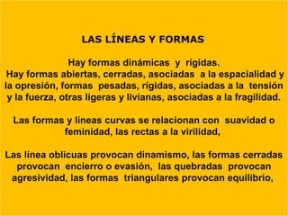 LAS LÍNEAS Y FORMAS

                Hay formas dinámicas y rígidas.
 Hay formas abiertas, cerradas, asociadas a la espacialidad y
la opresión, formas pesadas, rígidas, asociadas a la tensión
 y la fuerza, otras ligeras y livianas, asociadas a la fragilidad.

  Las formas y líneas curvas se relacionan con suavidad o
            feminidad, las rectas a la virilidad,

Las línea oblicuas provocan dinamismo, las formas cerradas
  provocan encierro o evasión, las quebradas provocan
 agresividad, las formas triangulares provocan equilibrio,
 
