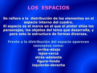 LOS ESPACIOS

Se refiere a la distribución de los elementos en el
            espacio interno del cuadro.
El espacio es el marco en el que el pintor sitúa los
personajes, los objetos del tema que desarrolla, y
    para esto lo estructura de formas diversas.

  Frente a la distribución del espacio aparecen
                 conceptos como:
                    arriba-abajo
                    lejos-cerca
                  atrás-adelante
                   figura-fondo
                izquierda-derecha
 