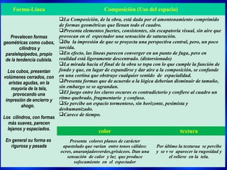 Forma-Línea                                 Composición (Uso del espacio)
                          La Composición, de la obra, está dada por el amontonamiento comprimido
                          de formas geométricas que llenan todo el cuadro.
                          Presenta elementos fuertes, consistentes, sin escapatoria visual, sin aire que
    Prevalecen formas     provocan en el espectador una sensación de saturación.
geométricas como cubos, Da la impresión de que se proyecta una perspectiva central, pero, un poco
         cilindros y      torcida.
 paralelepípedos, propio En efecto, las líneas parecen converger en un punto de fuga, pero en
 de la tendencia cubista. realidad está ligeramente descentrado. (distorsionado)
                          La mirada hacia el final de la obra se topa con lo que cumple la función de
  Los cubos, presentan    fondo y que, en lugar de expandirse y dar aire a la composición, se confunde
volúmenes cerrados, con en una cortina que obstruye cualquier sentido de espacialidad.
   aristas agudas, en la  Presenta formas que de acuerdo a la lógica deberían disminuir de tamaño,
    mayoría de la tela,   sin embargo se se agrandan.
     provocando una       El juego entre los claros oscuros es contradictorio y confiere al cuadro un
 impresión de encierro y ritmo quebrado, fragmentario y confuso.
                          Se percibe un espacio tormentoso, sin horizonte, pesimista y
          ahogo.
                          deshumanizado.
                          Carece de tiempo.
Los cilindros, con formas
  más suaves, parecen
  lejanos y espaciados.                       color                                 textura
 En general su forma es        Presenta colores planos de carácter
   rigurosa y pesada        apastelado que varían entre tonos cálidos:   Por último la texturaa se percibe
                           ocres, anaranjadosverdes,grisáceos. Dan una   y se v ve aparecer la rugosidad y
                              sensación de calor y luz que produce              el relieve en la tela.
                                  sofocamiento en el espectador
 