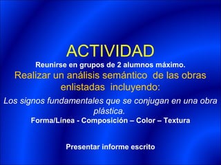 ACTIVIDAD
       Reunirse en grupos de 2 alumnos máximo.
  Realizar un análisis semántico de las obras
            enlistadas incluyendo:
Los signos fundamentales que se conjugan en una obra
                      plástica.
      Forma/Línea - Composición – Color – Textura


               Presentar informe escrito
 