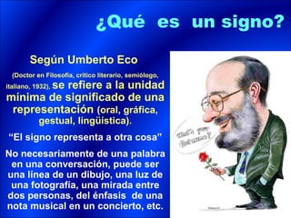 ¿Qué es un signo?

        Según Umberto Eco
  (Doctor en Filosofía, crítico literario, semiólogo,
        se refiere a la unidad
italiano, 1932),
mínima de significado de una
 representación (oral, gráfica,
           gestual, lingüística).
“El signo representa a otra cosa”
No necesariamente de una palabra
 en una conversación, puede ser
una línea de un dibujo, una luz de
 una fotografía, una mirada entre
dos personas, del énfasis de una
nota musical en un concierto, etc.
 