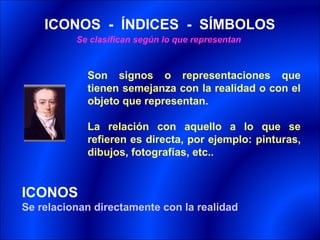 ICONOS - ÍNDICES - SÍMBOLOS
          Se clasifican según lo que representan



            Son signos o representaciones que
            tienen semejanza con la realidad o con el
            objeto que representan.

            La relación con aquello a lo que se
            refieren es directa, por ejemplo: pinturas,
            dibujos, fotografías, etc..


ICONOS
Se relacionan directamente con la realidad
 