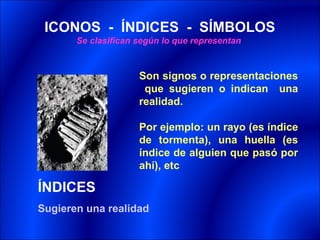ICONOS - ÍNDICES - SÍMBOLOS
       Se clasifican según lo que representan



                     Son signos o representaciones
                      que sugieren o indican una
                     realidad.

                     Por ejemplo: un rayo (es índice
                     de tormenta), una huella (es
                     índice de alguien que pasó por
                     ahí), etc

ÍNDICES
Sugieren una realidad
 
