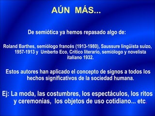 AÚN MÁS...

           De semiótica ya hemos repasado algo de:

Roland Barthes, semiólogo francés (1913-1980), Saussure lingüista suizo,
     1957-1913 y Umberto Eco, Crítico literario, semiólogo y novelista
                              italiano 1932.

 Estos autores han aplicado el concepto de signos a todos los
         hechos significativos de la sociedad humana.

Ej: La moda, las costumbres, los espectáculos, los ritos
     y ceremonias, los objetos de uso cotidiano... etc.
 