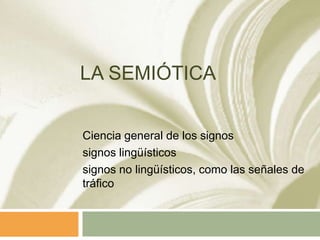 LA SEMIÓTICA


Ciencia general de los signos
signos lingüísticos
signos no lingüísticos, como las señales de
tráfico
 