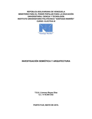 REPÚBLICA BOLIVARIANA DE VENEZUELA
MINISTERIO PARA EL PODER POPULAR PARA LA EDUCACIÓN
UNIVERSITARIA, CIENCIA Y TECNOLOGÍA
INSTITUTO UNIVERSITARIO POLITÉCNICO “SANTIAGO MARIÑO”
CURSO: ELECTIVA III
INVESTIGACIÓN SEMIÓTICA Y ARQUITECTURA
T.S.U. Liomary Reyes Díaz
C.I.: V-18.481.932
PUNTO FIJO, MAYO DE 2015.
 