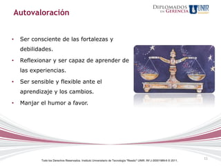 Autovaloración


•   Ser consciente de las fortalezas y
    debilidades.

•   Reflexionar y ser capaz de aprender de
    las experiencias.

•   Ser sensible y flexible ante el
    aprendizaje y los cambios.

•   Manjar el humor a favor.




                                                                                                                          11
            Todo los Derechos Reservados. Instituto Universitario de Tecnología "Readic" UNIR. Rif J-30001989-6 © 2011.
 