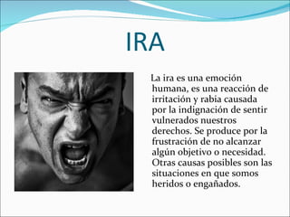 IRA La ira es una emoción humana, es una reacción de irritación y rabia causada por la indignación de sentir vulnerados nuestros derechos. Se produce por la frustración de no alcanzar algún objetivo o necesidad. Otras causas posibles son las situaciones en que somos heridos o engañados. 