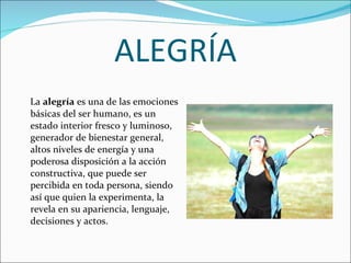 ALEGRÍA La  alegría  es una de las emociones básicas del ser humano, es un estado interior fresco y luminoso, generador de bienestar general, altos niveles de energía y una poderosa disposición a la acción constructiva, que puede ser percibida en toda persona, siendo así que quien la experimenta, la revela en su apariencia, lenguaje, decisiones y actos. 