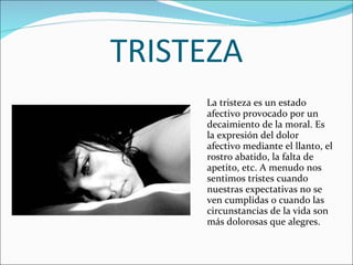 TRISTEZA La tristeza es un estado afectivo provocado por un decaimiento de la moral. Es la expresión del dolor afectivo mediante el llanto, el rostro abatido, la falta de apetito, etc. A menudo nos sentimos tristes cuando nuestras expectativas no se ven cumplidas o cuando las circunstancias de la vida son más dolorosas que alegres. 