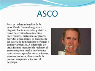 ASCO Asco es la denominación de la emoción de fuerte desagrado y disgusto hacia sustancias y objetos, como determinados alimentos, excrementos, materiales orgánicos pútridos o sus olores. El asco puede ser suscitado también por personas o comportamientos. A diferencia de otras formas menores de rechazo, el asco se expresa mediante violentas reacciones corporales como náuseas, vómitos, sudores, descenso de la presión sanguínea e incluso el desmayo. 