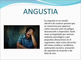 ANGUSTIA La angustia   es un estado afectivo de carácter penoso que se caracteriza por aparecer como reacción ante un peligro desconocido o impresión. Suele estar acompañado por intenso malestar psicológico y por pequeñas alteraciones en el organismo, tales como elevación del ritmo cardíaco, temblores, sudoración excesiva, sensación de opresión en el pecho o de falta de aire.  