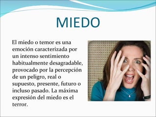 MIEDO El miedo o temor es una emoción caracterizada por un intenso sentimiento habitualmente desagradable, provocado por la percepción de un peligro, real o supuesto, presente, futuro o incluso pasado. La máxima expresión del miedo es el terror. 