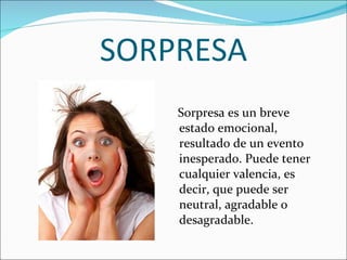 SORPRESA Sorpresa es un breve estado emocional, resultado de un evento inesperado. Puede tener cualquier valencia, es decir, que puede ser neutral, agradable o desagradable. 